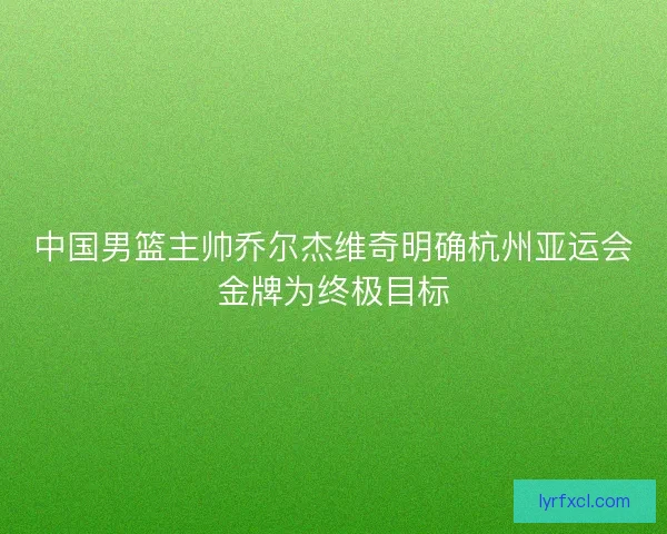 中国男篮主帅乔尔杰维奇明确杭州亚运会金牌为终极目标